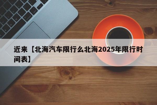 近来【北海汽车限行么北海2025年限行时间表】