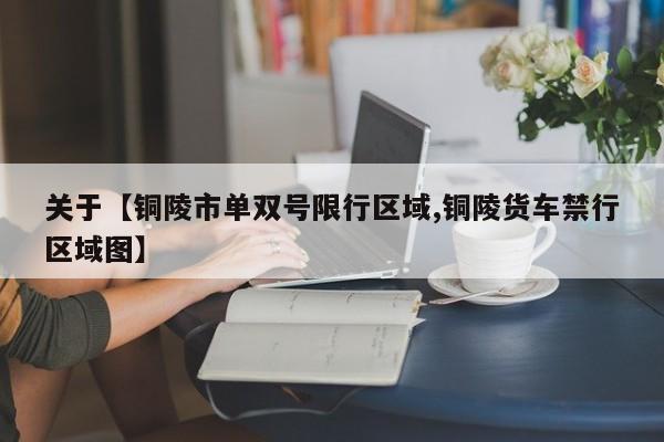 关于【铜陵市单双号限行区域,铜陵货车禁行区域图】