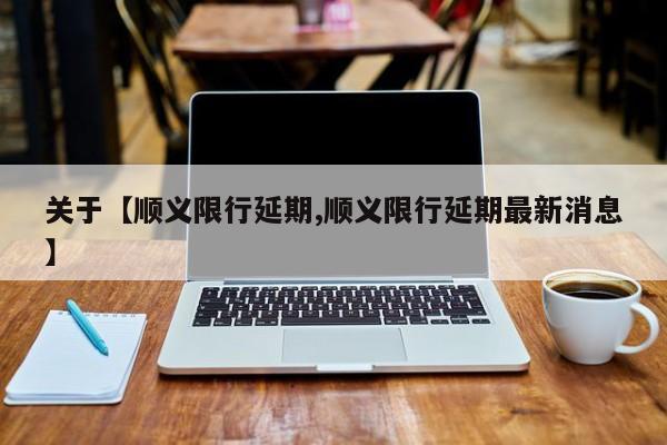 关于【顺义限行延期,顺义限行延期最新消息】