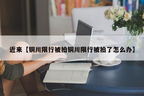 近来【铜川限行被拍铜川限行被拍了怎么办】