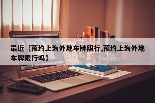 最近【预约上海外地车牌限行,预约上海外地车牌限行吗】