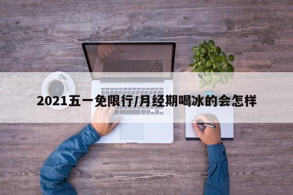 2021五一免限行/月经期喝冰的会怎样