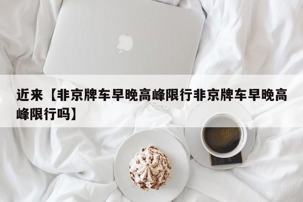 近来【非京牌车早晚高峰限行非京牌车早晚高峰限行吗】