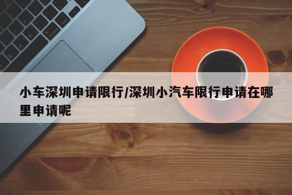 小车深圳申请限行/深圳小汽车限行申请在哪里申请呢