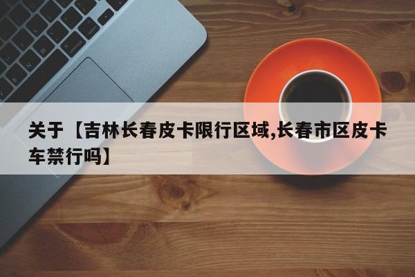 关于【吉林长春皮卡限行区域,长春市区皮卡车禁行吗】