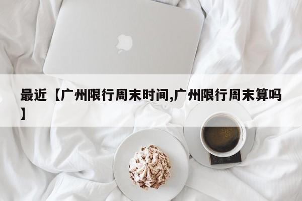 最近【广州限行周末时间,广州限行周末算吗】