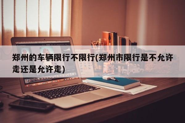 郑州的车辆限行不限行(郑州市限行是不允许走还是允许走)
