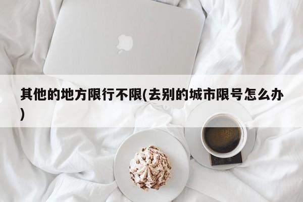 其他的地方限行不限(去别的城市限号怎么办)
