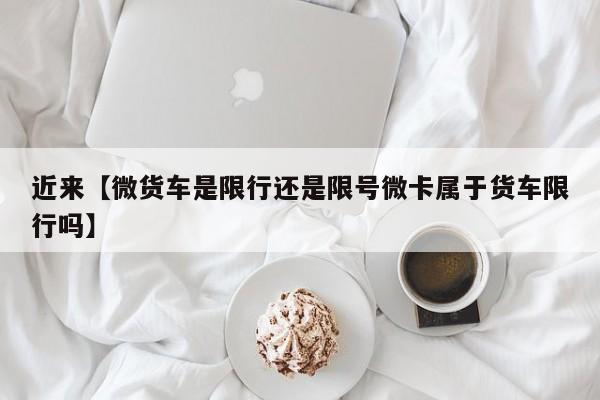 近来【微货车是限行还是限号微卡属于货车限行吗】