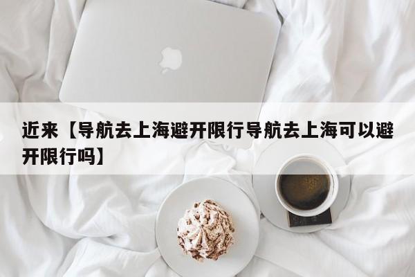 近来【导航去上海避开限行导航去上海可以避开限行吗】