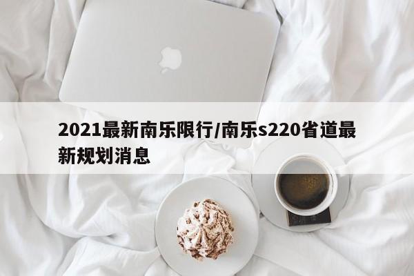 2021最新南乐限行/南乐s220省道最新规划消息