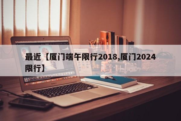 最近【厦门端午限行2018,厦门2024限行】