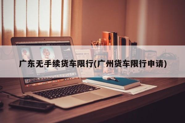 广东无手续货车限行(广州货车限行申请)