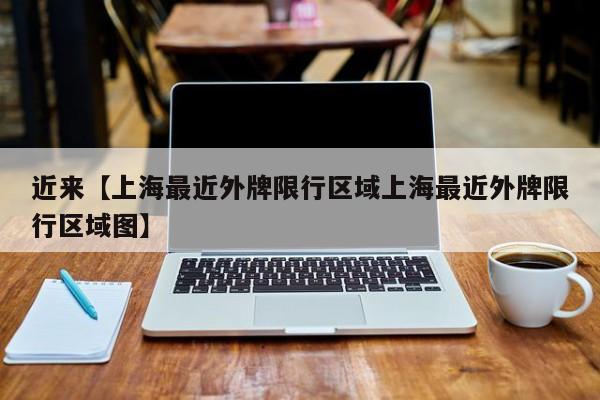 近来【上海最近外牌限行区域上海最近外牌限行区域图】