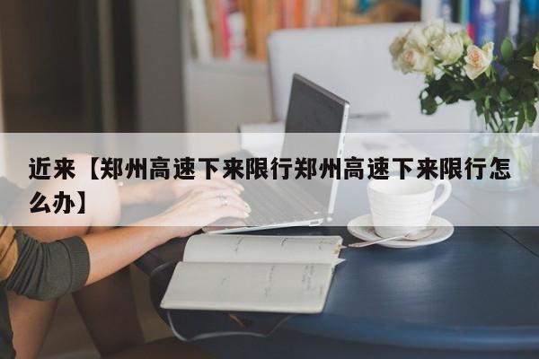 近来【郑州高速下来限行郑州高速下来限行怎么办】