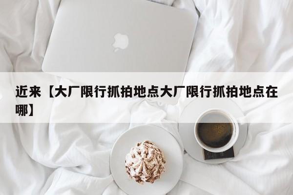 近来【大厂限行抓拍地点大厂限行抓拍地点在哪】