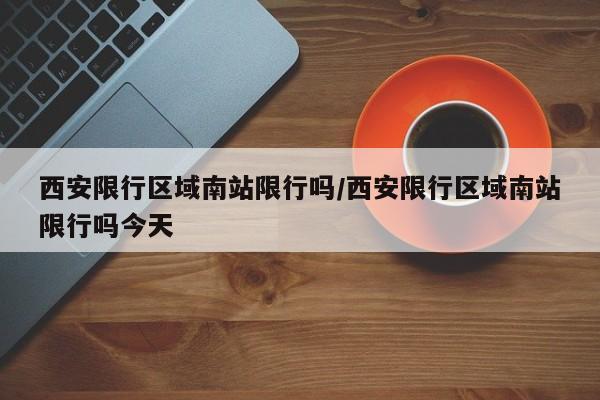 西安限行区域南站限行吗/西安限行区域南站限行吗今天