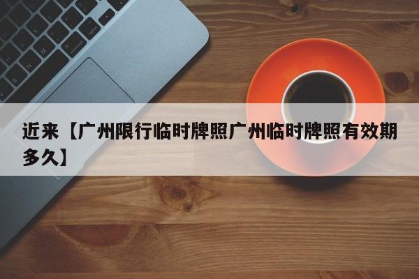 近来【广州限行临时牌照广州临时牌照有效期多久】
