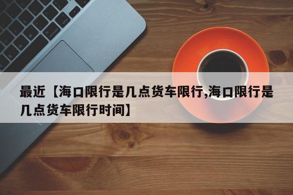 最近【海口限行是几点货车限行,海口限行是几点货车限行时间】