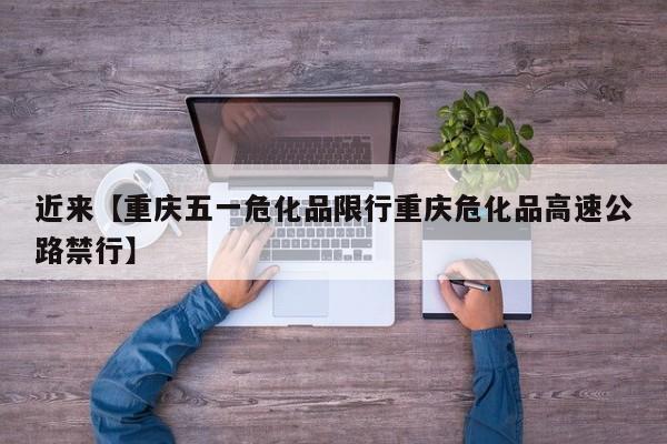 近来【重庆五一危化品限行重庆危化品高速公路禁行】