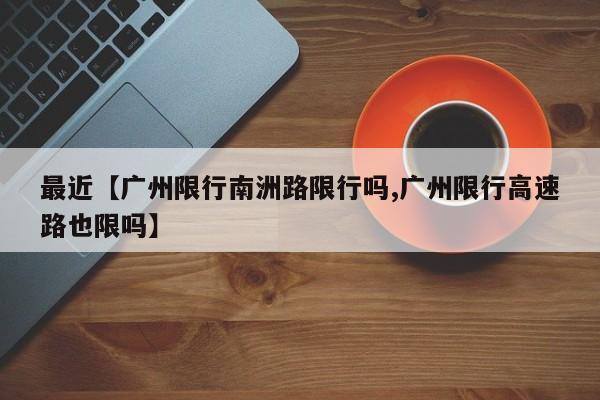 最近【广州限行南洲路限行吗,广州限行高速路也限吗】