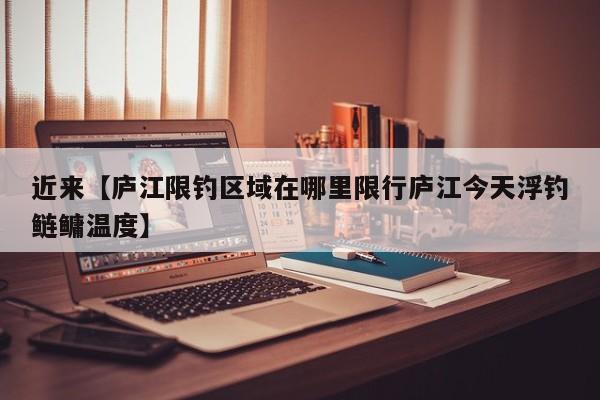 近来【庐江限钓区域在哪里限行庐江今天浮钓鲢鳙温度】