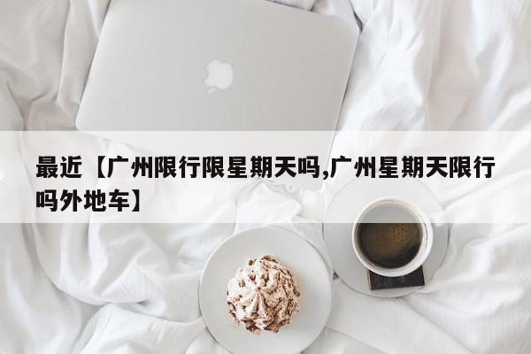 最近【广州限行限星期天吗,广州星期天限行吗外地车】