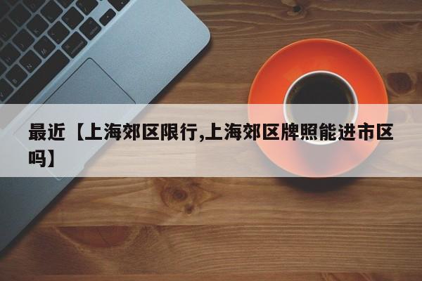 最近【上海郊区限行,上海郊区牌照能进市区吗】