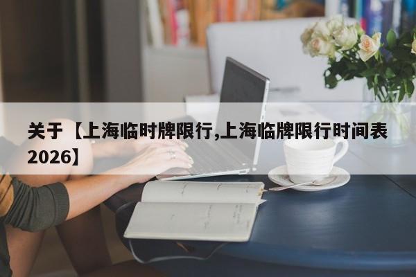 关于【上海临时牌限行,上海临牌限行时间表2026】