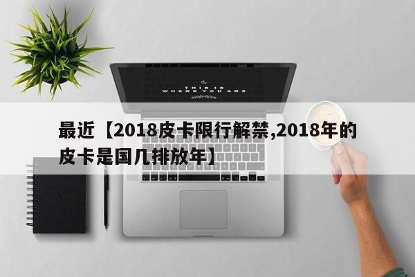 最近【2018皮卡限行解禁,2018年的皮卡是国几排放年】