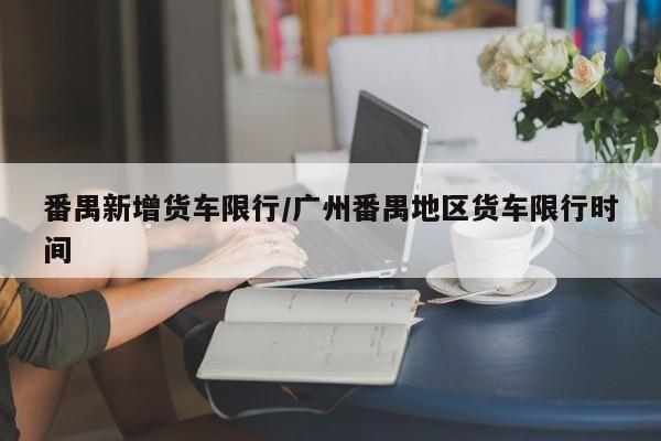 番禺新增货车限行/广州番禺地区货车限行时间