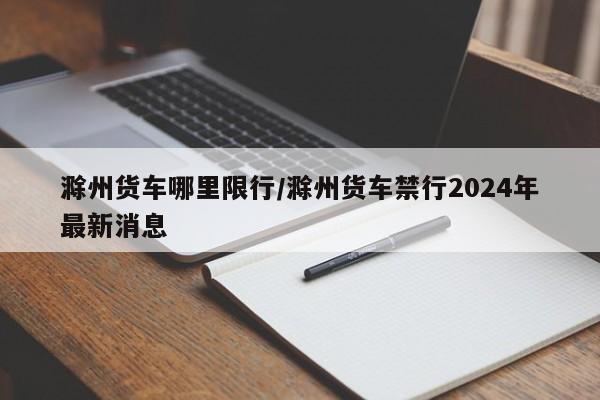 滁州货车哪里限行/滁州货车禁行2024年最新消息