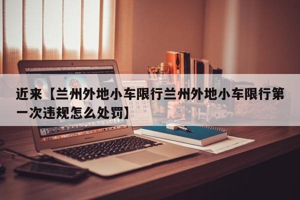 近来【兰州外地小车限行兰州外地小车限行第一次违规怎么处罚】