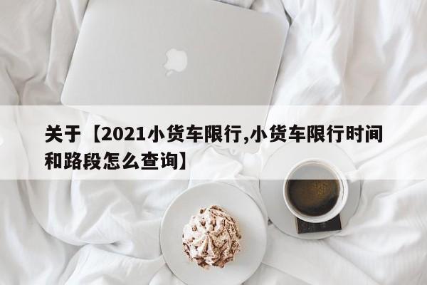 关于【2021小货车限行,小货车限行时间和路段怎么查询】