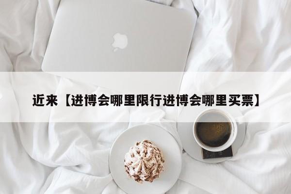 近来【进博会哪里限行进博会哪里买票】