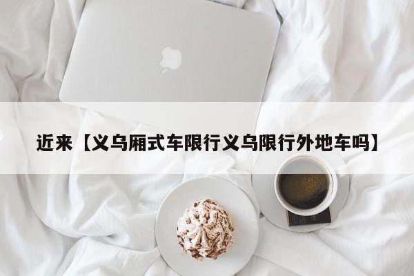 近来【义乌厢式车限行义乌限行外地车吗】